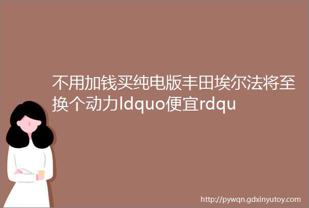 不用加钱买纯电版丰田埃尔法将至换个动力ldquo便宜rdquo几十万