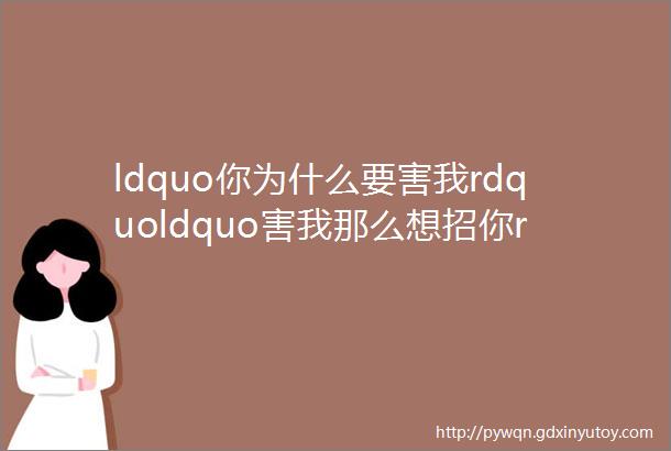 ldquo你为什么要害我rdquoldquo害我那么想招你rdquo