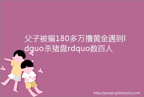 父子被骗180多万撸黄金遇到ldquo杀猪盘rdquo数百人被骗