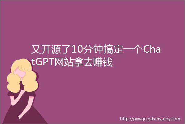 又开源了10分钟搞定一个ChatGPT网站拿去赚钱