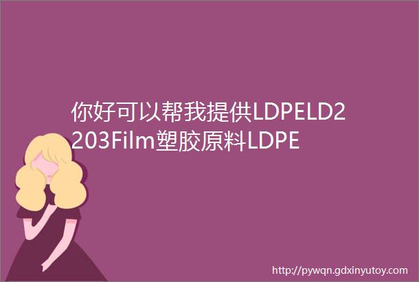 你好可以帮我提供LDPELD2203Film塑胶原料LDPELD2203Film物性