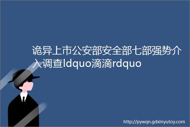 诡异上市公安部安全部七部强势介入调查ldquo滴滴rdquo欲哭无泪