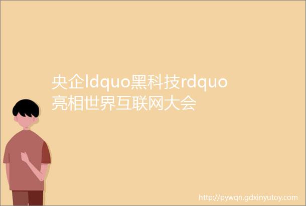 央企ldquo黑科技rdquo亮相世界互联网大会