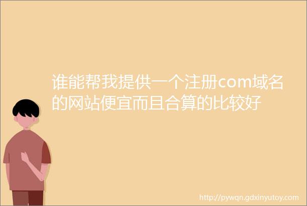 谁能帮我提供一个注册com域名的网站便宜而且合算的比较好