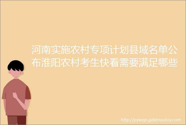 河南实施农村专项计划县域名单公布淮阳农村考生快看需要满足哪些条件helliphellip