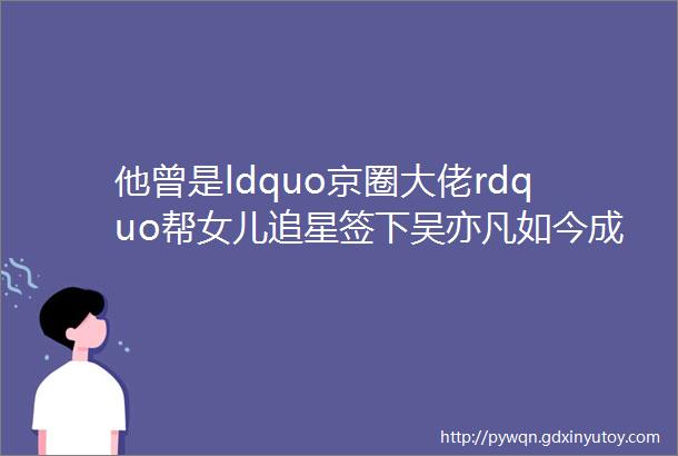 他曾是ldquo京圈大佬rdquo帮女儿追星签下吴亦凡如今成ldquo亿级老赖rdquo房产被拍卖