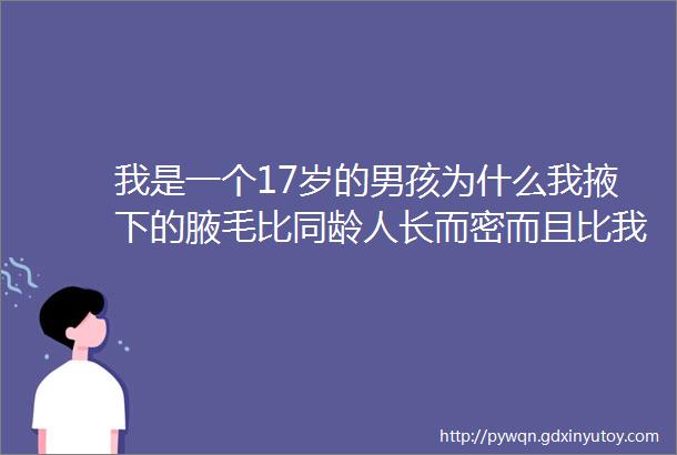 我是一个17岁的男孩为什么我掖下的腋毛比同龄人长而密而且比我爸