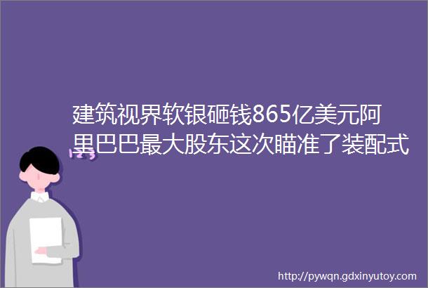 建筑视界软银砸钱865亿美元阿里巴巴最大股东这次瞄准了装配式建筑业