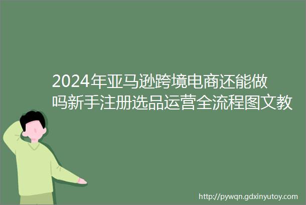 2024年亚马逊跨境电商还能做吗新手注册选品运营全流程图文教程